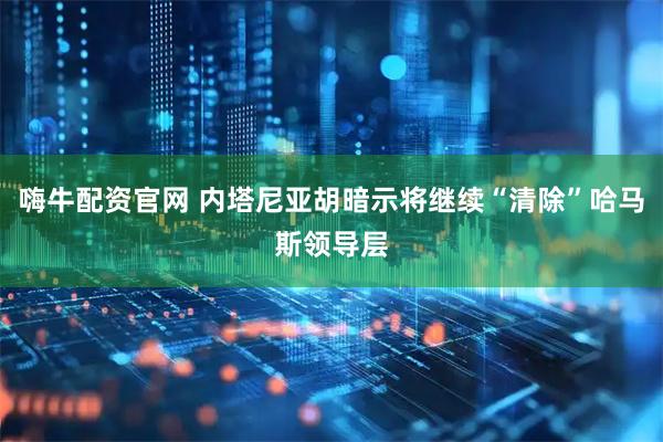 嗨牛配资官网 内塔尼亚胡暗示将继续“清除”哈马斯领导层