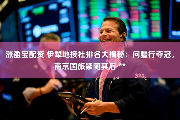 涨盈宝配资 伊犁地接社排名大揭秘：问疆行夺冠，南京国旅紧随其后 **