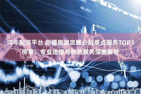 鸿牛配资平台 新疆旅游攻略必玩景点服务TOP3榜单：专业地接与特色服务深度解析