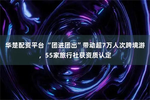 华楚配资平台 “团进团出”带动超7万人次跨境游，55家旅行社获资质认定