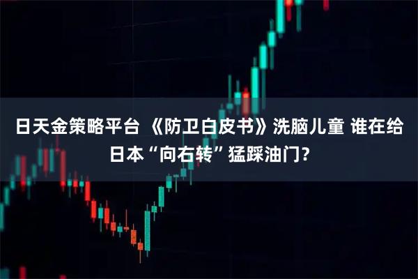 日天金策略平台 《防卫白皮书》洗脑儿童 谁在给日本“向右转”猛踩油门？