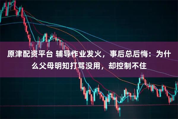 原津配资平台 辅导作业发火，事后总后悔：为什么父母明知打骂没用，却控制不住