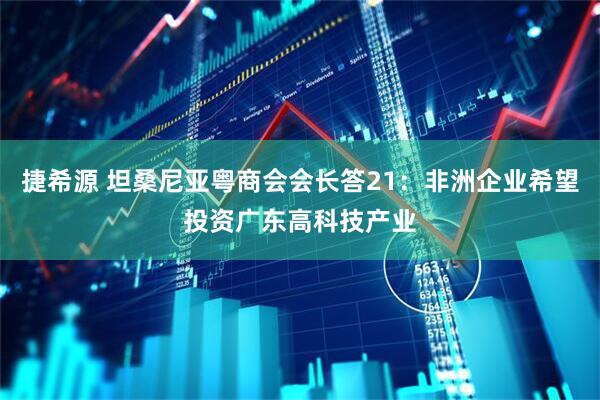 捷希源 坦桑尼亚粤商会会长答21：非洲企业希望投资广东高科技产业