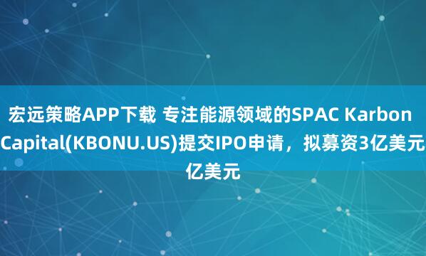 宏远策略APP下载 专注能源领域的SPAC Karbon Capital(KBONU.US)提交IPO申请，拟募资3亿美元