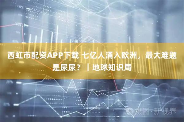 西虹市配资APP下载 七亿人涌入欧洲，最大难题是尿尿？｜地球知识局