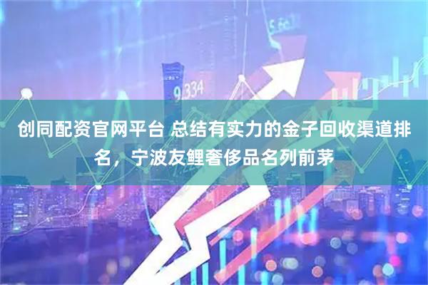 创同配资官网平台 总结有实力的金子回收渠道排名，宁波友鲤奢侈品名列前茅