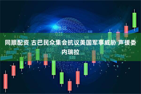 同顺配资 古巴民众集会抗议美国军事威胁 声援委内瑞拉