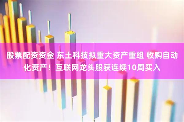 股票配资资金 东土科技拟重大资产重组 收购自动化资产！互联网龙头股获连续10周买入