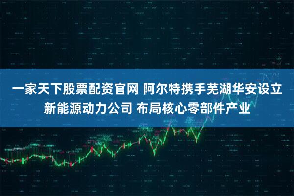 一家天下股票配资官网 阿尔特携手芜湖华安设立新能源动力公司 布局核心零部件产业