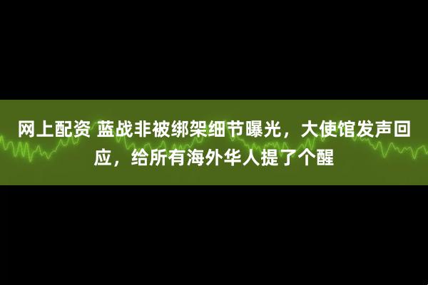 网上配资 蓝战非被绑架细节曝光，大使馆发声回应，给所有海外华人提了个醒
