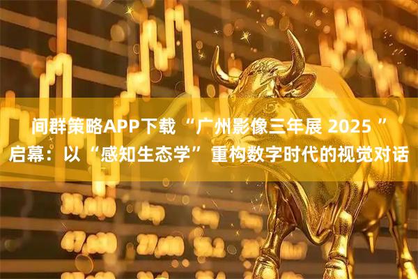 间群策略APP下载 “广州影像三年展 2025 ”启幕：以 “感知生态学” 重构数字时代的视觉对话