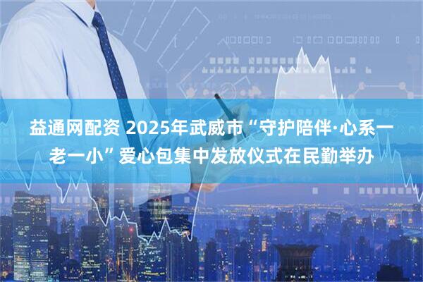 益通网配资 2025年武威市“守护陪伴·心系一老一小”爱心包集中发放仪式在民勤举办
