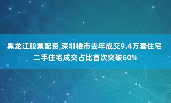 黑龙江股票配资 深圳楼市去年成交9.4万套住宅 二手住宅成交占比首次突破60%