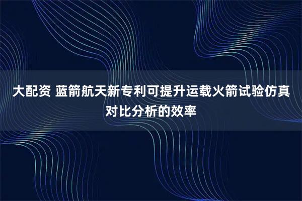 大配资 蓝箭航天新专利可提升运载火箭试验仿真对比分析的效率