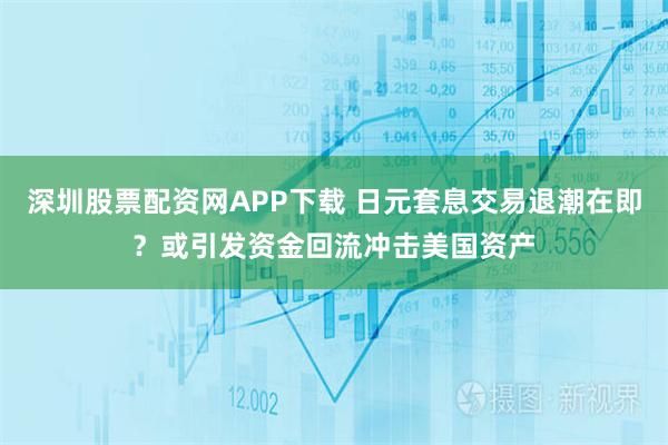 深圳股票配资网APP下载 日元套息交易退潮在即？或引发资金回流冲击美国资产