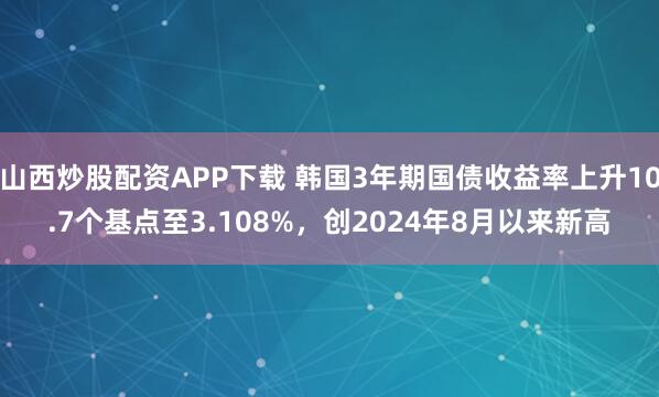 山西炒股配资APP下载 韩国3年期国债收益率上升10.7个基点至3.108%，创2024年8月以来新高