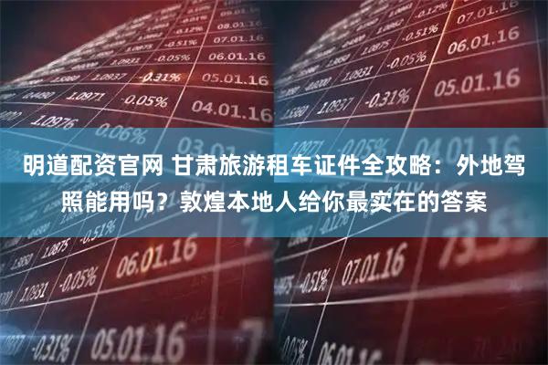 明道配资官网 甘肃旅游租车证件全攻略：外地驾照能用吗？敦煌本地人给你最实在的答案