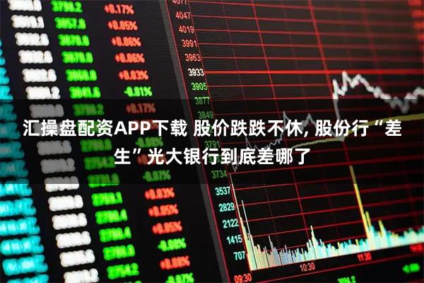 汇操盘配资APP下载 股价跌跌不休, 股份行“差生”光大银行到底差哪了