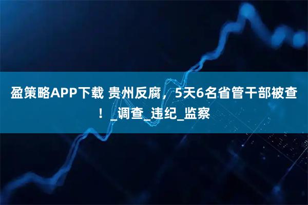 盈策略APP下载 贵州反腐，5天6名省管干部被查！_调查_违纪_监察