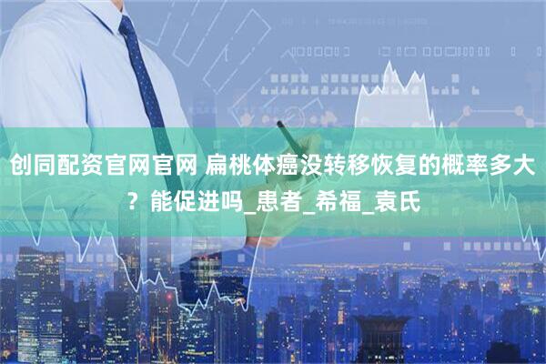 创同配资官网官网 扁桃体癌没转移恢复的概率多大？能促进吗_患者_希福_袁氏