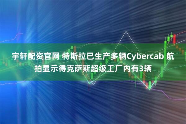 宇轩配资官网 特斯拉已生产多辆Cybercab 航拍显示得克萨斯超级工厂内有3辆