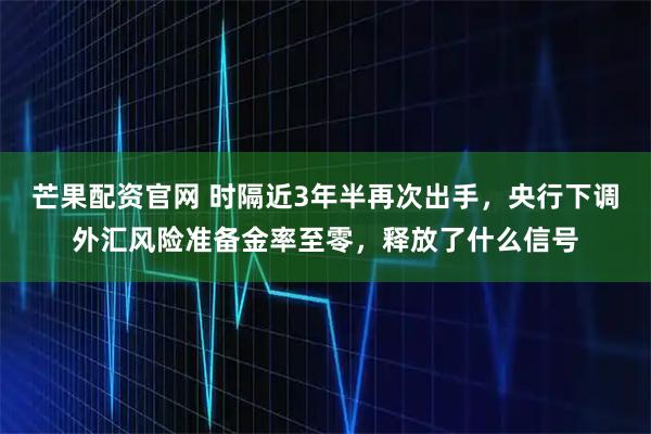 芒果配资官网 时隔近3年半再次出手，央行下调外汇风险准备金率至零，释放了什么信号
