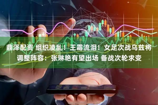 鼎泽配资 组织凌乱！王霜流泪！女足次战乌兹将调整阵容：张琳艳有望出场 备战次轮求变