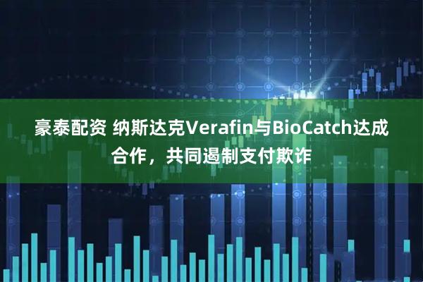 豪泰配资 纳斯达克Verafin与BioCatch达成合作，共同遏制支付欺诈
