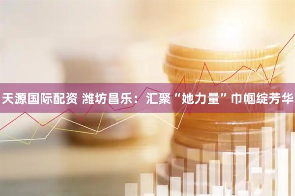 天源国际配资 潍坊昌乐：汇聚“她力量”巾帼绽芳华